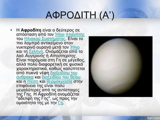 ΑΦΡΟΔΙΤΗ (Α’)
• Η Αφροδίτη είναι ο δεύτερος σε
απόσταση από τον Ήλιο πλανήτης
του Ηλιακού Συστήματος. Είναι το
πιο λαμπρό αντικείμενο στον
νυκτερινό ουρανό μετά τον Ήλιο
και τη Σελήνη. Ονομάζεται από το
λαό Αυγερινός ή Αποσπερίτης.
Είναι παρόμοια στη Γη σε μέγεθος,
αλλά πολύ διαφορετική σε φυσικά
χαρακτηριστικά, καθώς καλύπτεται
από πυκνά νέφη διοξειδίου του
άνθρακα και διοξειδίου του θείου
και η πίεση και θερμοκρασία στην
επιφάνεια της είναι πολύ
μεγαλύτερες από τις αντίστοιχες
της Γης. Η Αφροδίτη ονομάζεται
"αδελφή της Γης", ως προς την
ομοιότητα της με την Γη.
 