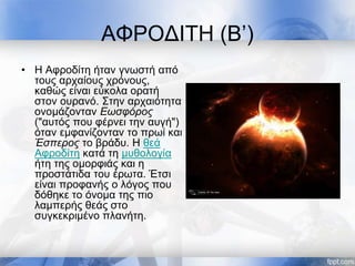 ΑΦΡΟΔΙΤΗ (Β’)
• Η Αφροδίτη ήταν γνωστή από
τους αρχαίους χρόνους,
καθώς είναι εύκολα ορατή
στον ουρανό. Στην αρχαιότητα
ονομάζονταν Εωσφόρος
("αυτός που φέρνει την αυγή")
όταν εμφανίζονταν το πρωί και
Έσπερος το βράδυ. H θεά
Αφροδίτη κατά τη μυθολογία
ήτη της ομορφιάς και η
προστάτιδα του έρωτα. Έτσι
είναι προφανής ο λόγος που
δόθηκε το όνομα της πιο
λαμπερής θεάς στο
συγκεκριμένο πλανήτη.
 
