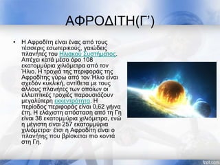 ΑΦΡΟΔΙΤΗ(Γ’)
• Η Αφροδίτη είναι ένας από τους
τέσσερις εσωτερικούς, γαιώδεις
πλανήτες του Ηλιακού Συστήματος.
Απέχει κατά μέσο όρο 108
εκατομμύρια χιλιόμετρα από τον
Ήλιο. Η τροχιά της περιφοράς της
Αφροδίτης γύρω από τον Ήλιο είναι
σχεδόν κυκλική, αντίθετα με τους
άλλους πλανήτες των οποίων οι
ελλειπτικές τροχιές παρουσιάζουν
μεγαλύτερη εκκεντρότητα. Η
περίοδος περιφοράς είναι 0,62 γήινα
έτη. Η ελάχιστη απόσταση από τη Γη
είναι 38 εκατομμύρια χιλιόμετρα, ενώ
η μέγιστη είναι 257 εκατομμύρια
χιλιόμετρα· έτσι η Αφροδίτη είναι ο
πλανήτης που βρίσκεται πιο κοντά
στη Γη.
 