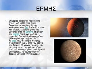ΕΡΜΗΣ
• Ο Ερμής βρίσκεται τόσο κοντά
στον Ήλιο ώστε είναι πολύ
δύσκολο να τον διακρίνουμε
καθαρά από τη Γη. Επί πλέον είναι
και μικρός, ελάχιστα μόνο πιο
μεγάλος από τη Σελήνη. Η ηλιακή
του ημέρα (από ανατολή σε
ανατολή) διαρκεί διπλάσιο χρόνο
(176 γήινες ημέρες) απ’ ότι
το έτος του, αν και μια πλήρης
περιστροφή γύρω από τον άξονά
του διαρκεί 59 γήινες ημέρες ενώ
μια πλήρης περιφορά του γύρω
από τον Ήλιο (με μέση ταχύτητα 48
χιλιομέτρων το δευτερόλεπτο)
διαρκεί μόνο 88 γήινες ημέρες.
 