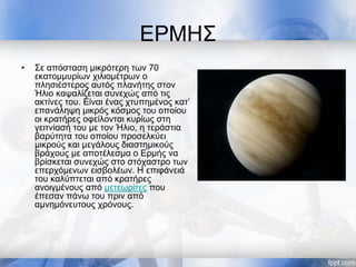 ΕΡΜΗΣ
• Σε απόσταση μικρότερη των 70
εκατομμυρίων χιλιομέτρων ο
πλησιέστερος αυτός πλανήτης στον
Ήλιο καψαλίζεται συνεχώς από τις
ακτίνες του. Είναι ένας χτυπημένος κατ’
επανάληψη μικρός κόσμος του οποίου
οι κρατήρες οφείλονται κυρίως στη
γειτνίασή του με τον Ήλιο, η τεράστια
βαρύτητα του οποίου προσελκύει
μικρούς και μεγάλους διαστημικούς
βράχους με αποτέλεσμα ο Ερμής να
βρίσκεται συνεχώς στο στόχαστρο των
επερχόμενων εισβολέων. Η επιφάνειά
του καλύπτεται από κρατήρες
ανοιγμένους από μετεωρίτες που
έπεσαν πάνω του πριν από
αμνημόνευτους χρόνους.
 