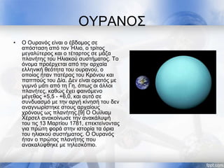 ΟΥΡΑΝΟΣ
• Ο Ουρανός είναι ο έβδομος σε
απόσταση από τον Ήλιο, ο τρίτος
μεγαλύτερος και ο τέταρτος σε μάζα
πλανήτης του Ηλιακού συστήματος. Το
όνομα προέρχεται από την αρχαία
ελληνική θεότητα του ουρανού, ο
οποίος ήταν πατέρας του Κρόνου και
παππούς του Δία. Δεν είναι ορατός με
γυμνό μάτι από τη Γη, όπως οι άλλοι
πλανήτες, καθώς έχει φαινόμενο
μέγεθος +5,5 - +6,0, και αυτό σε
συνδυασμό με την αργή κίνησή του δεν
αναγνωρίστηκε στους αρχαίους
χρόνους ως πλανήτης.[9] Ο Ουίλιαμ
Χέρσελ ανακοίνωσε την ανακάλυψή
του τις 13 Μαρτίου 1781, επεκτείνοντας
για πρώτη φορά στην ιστορία τα όρια
του ηλιακού συστήματος. Ο Ουρανός
ήταν ο πρώτος πλανήτης που
ανακαλύφθηκε με τηλεσκόπιο.
 