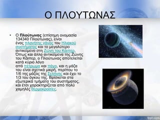 Ο ΠΛΟΥΤΩΝΑΣ
• Ο Πλούτωνας (επίσημη ονομασία
134340 Πλούτωνας), είναι
ένας πλανήτης νάνος του Ηλιακού
συστήματος και το μεγαλύτερο
αντικείμενο στη Ζώνη του Κάιπερ.
Όπως και άλλα αντικείμενα της Ζώνης
του Κάιπερ, ο Πλούτωνας αποτελείται
κατά κύριο λόγο
από πέτρωμα και πάγο, και η μάζα
του είναι σχετικά μικρή, περίπου το
1/6 της μάζας της Σελήνης και έχει το
1/3 του όγκου της. Βρίσκεται στα
εξωτερικά τμήματα του συστήματος,
και έτσι χαρακτηρίζεται από πολύ
χαμηλές θερμοκρασίες.
 
