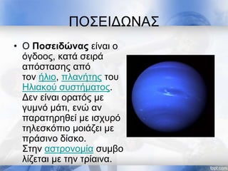 ΠΟΣΕΙΔΩΝΑΣ
• Ο Ποσειδώνας είναι ο
όγδοος, κατά σειρά
απόστασης από
τον ήλιο, πλανήτης του
Ηλιακού συστήματος.
Δεν είναι ορατός με
γυμνό μάτι, ενώ αν
παρατηρηθεί με ισχυρό
τηλεσκόπιο μοιάζει με
πράσινο δίσκο.
Στην αστρονομία συμβο
λίζεται με την τρίαινα.
 