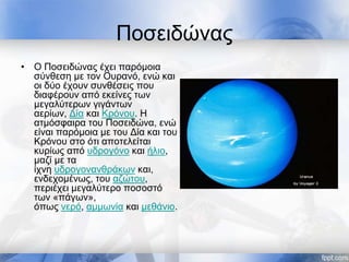 Ποσειδώνας
• Ο Ποσειδώνας έχει παρόμοια
σύνθεση με τον Ουρανό, ενώ και
οι δύο έχουν συνθέσεις που
διαφέρουν από εκείνες των
μεγαλύτερων γιγάντων
αερίων, Δία και Κρόνου. Η
ατμόσφαιρα του Ποσειδώνα, ενώ
είναι παρόμοια με του Δία και του
Κρόνου στο ότι αποτελείται
κυρίως από υδρογόνο και ήλιο,
μαζί με τα
ίχνη υδρογονανθράκων και,
ενδεχομένως, του αζώτου,
περιέχει μεγαλύτερο ποσοστό
των «πάγων»,
όπως νερό, αμμωνία και μεθάνιο.
 