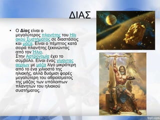 ΔΙΑΣ
• O Δίας είναι ο
μεγαλύτερος πλανήτης του Ηλι
ακού Συστήματος σε διαστάσεις
και μάζα. Είναι ο πέμπτος κατά
σειρά πλανήτης ξεκινώντας
από τον Ήλιο.
Στην Αστρονομία έχει το
σύμβολο. Είναι ένας γίγαντας
αερίων με μάζα λίγο μικρότερη
από το ένα χιλιοστό της
ηλιακής, αλλά δυόμισι φορές
μεγαλύτερη του αθροίσματος
της μάζας των υπόλοιπων
πλανητών του ηλιακού
συστήματος.
 