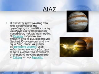 ΔΙΑΣ
• Ο πλανήτης ήταν γνωστός από
τους αστρονόμους της
αρχαιότητας και συνδέθηκε με τη
μυθολογία και τις θρησκευτικές
πεποιθήσεις πολλών πολιτισμών.
Οι Ρωμαίοι ονόμασαν τον
πλανήτη από το ρωμαϊκό θεό Δία
(Jupiter). Όταν φαίνεται από την
Γη, ο Δίας μπορεί να φτάσει
σε φαινόμενο μέγεθος -2,95,
καθιστώντας τον κατά μέσο όρο,
το τρίτο φωτεινότερο αντικείμενο
στον ουρανό τη νύχτα μετά από
τη Σελήνη και την Αφροδίτη.
 