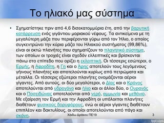 Το ηλιακό μας σύστημα
• Σχηματίστηκε πριν από 4,6 δισεκατομμύρια έτη, από την βαρυτική
κατάρρευση ενός γιγάντιου μοριακού νέφους. Τα αντικείμενα με τη
μεγαλύτερη μάζα που περιφέρονται γύρω από τον Ήλιο, ο οποίος
συγκεντρώνει την κύρια μάζα του Ηλιακού συστήματος (99,86%),
είναι οι οκτώ πλανήτες που σχηματίζουν το πλανητικό σύστημα,
των οποίων οι τροχιές είναι σχεδόν ελλειπτικές και βρίσκονται
πάνω στο επίπεδο που ορίζει η εκλειπτική. Οι τέσσερις εσώτεροι, ο
Ερμής, η Αφροδίτη, η Γη και ο Άρης αποτελούν τους λεγόμενους
γήινους πλανήτες και αποτελούνται κυρίως από πετρώματα και
μέταλλα. Οι τέσσερις εξώτεροι πλανήτες ονομάζονται αέριοι
γίγαντες. Από αυτούς, οι δύο μεγαλύτεροι, ο Δίας και ο Κρόνος
αποτελούνται από υδρογόνο και ήλιο και οι άλλοι δύο, ο Ουρανός
και ο Ποσειδώνας αποτελούνται από νερό, αμμωνία και μεθάνιο.
Με εξαίρεση τον Ερμή και την Αφροδίτη οι υπόλοιποι πλανήτες
διαθέτουν φυσικούς δορυφόρους, ενώ οι αέριοι γίγαντες διαθέτουν
επιπλέον και δακτυλίους, οι οποίοι αποτελούνται από πάγο και
σκόνη. Χάιδω Δράκου ΠΕ19 3
 