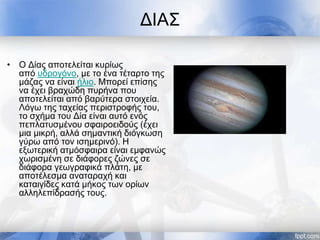 ΔΙΑΣ
• Ο Δίας αποτελείται κυρίως
από υδρογόνο, με το ένα τέταρτο της
μάζας να είναι ήλιο. Μπορεί επίσης
να έχει βραχώδη πυρήνα που
αποτελείται από βαρύτερα στοιχεία.
Λόγω της ταχείας περιστροφής του,
το σχήμα του Δία είναι αυτό ενός
πεπλατυσμένου σφαιροειδούς (έχει
μια μικρή, αλλά σημαντική διόγκωση
γύρω από τον ισημερινό). Η
εξωτερική ατμόσφαιρα είναι εμφανώς
χωρισμένη σε διάφορες ζώνες σε
διάφορα γεωγραφικά πλάτη, με
αποτέλεσμα αναταραχή και
καταιγίδες κατά μήκος των ορίων
αλληλεπίδρασής τους.
 