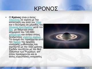 ΚΡΟΝΟΣ
• Ο Κρόνος είναι ο έκτος
πλανήτης σε σχέση με την
απόστασή του από τον Ήλιο
και ο δεύτερος σε μέγεθος του
Ηλιακού συστήματος μετά τον
Δία, με διάμετρο στον
ισημερινό του 120.660
χιλιόμετρα και ανήκει στους
λεγόμενους γίγαντες αερίων.
Το όνομά του προέρχεται από
τον Κρόνο της αρχαίας
ελληνικής μυθολογίας και
σχετίζεται με την λέξη χρόνος.
Σχεδόν ταυτίζεται με τον θεό
Saturnus των Ρωμαίων, απ'
όπου προέρχονται και οι
άλλες ευρωπαϊκές ονομασίες
 