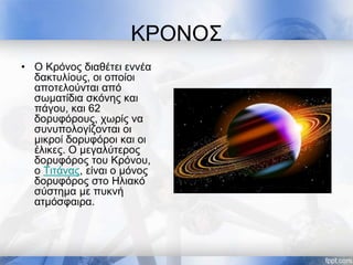 ΚΡΟΝΟΣ
• Ο Κρόνος διαθέτει εννέα
δακτυλίους, οι οποίοι
αποτελούνται από
σωματίδια σκόνης και
πάγου, και 62
δορυφόρους, χωρίς να
συνυπολογίζονται οι
μικροί δορυφόροι και οι
έλικες. Ο μεγαλύτερος
δορυφόρος του Κρόνου,
ο Τιτάνας, είναι ο μόνος
δορυφόρος στο Ηλιακό
σύστημα με πυκνή
ατμόσφαιρα.
 