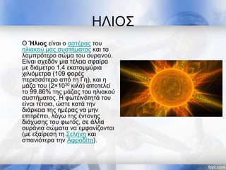 ΗΛΙΟΣ
Ο Ήλιος είναι ο αστέρας του
ηλιακού μας συστήματος και το
λαμπρότερο σώμα του ουρανού.
Είναι σχεδόν μια τέλεια σφαίρα
με διάμετρο 1,4 εκατομμύρια
χιλιόμετρα (109 φορές
περισσότερο από τη Γη), και η
μάζα του (2×1030 κιλά) αποτελεί
το 99.86% της μάζας του ηλιακού
συστήματος. Η φωτεινότητά του
είναι τέτοια, ώστε κατά την
διάρκεια της ημέρας να μην
επιτρέπει, λόγω της έντονης
διάχυσης του φωτός, σε άλλα
ουράνια σώματα να εμφανίζονται
(με εξαίρεση τη Σελήνη και
σπανιότερα την Αφροδίτη).
 