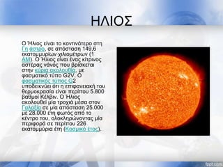 ΗΛΙΟΣ
Ο Ήλιος είναι το κοντινότερο στη
Γη άστρο, σε απόσταση 149,6
εκατομμυρίων χιλιομέτρων (1
ΑΜ). Ο Ήλιος είναι ένας κίτρινος
αστέρας νάνος που βρίσκεται
στην κύρια ακολουθία, με
φασματικό τύπο G2V. Ο
φασματικός τύπος G2
υποδεικνύει ότι η επιφανειακή του
θερμοκρασία είναι περίπου 5.800
βαθμοί Κέλβιν. Ο Ήλιος
ακολουθεί μία τροχιά μέσα στον
Γαλαξία σε μία απόσταση 25.000
με 28.000 έτη φωτός από το
κέντρο του, ολοκληρώνοντας μία
περιφορά σε περίπου 226
εκατομμύρια έτη (Κοσμικό έτος).
 