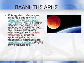 ΠΛΑΝΗΤΗΣ ΑΡΗΣ
• Ο Άρης είναι ο τέταρτος σε
απόσταση από τον Ήλιο
πλανήτης του Ηλιακού μας
Συστήματος (Η/Σ), ο δεύτερος
πλησιέστερος στη Γη, και ο
έβδομος σε μέγεθος και μάζα
του Ηλιακού Συστήματος.
Λέγεται συχνά και «ερυθρός
πλανήτης» εξαιτίας του
ερυθρού χρώματος που
παρουσιάζει οφειλόμενο στο
τριοξείδιο του σιδήρου (Fe2O3)
στην επιφάνειά του.
 