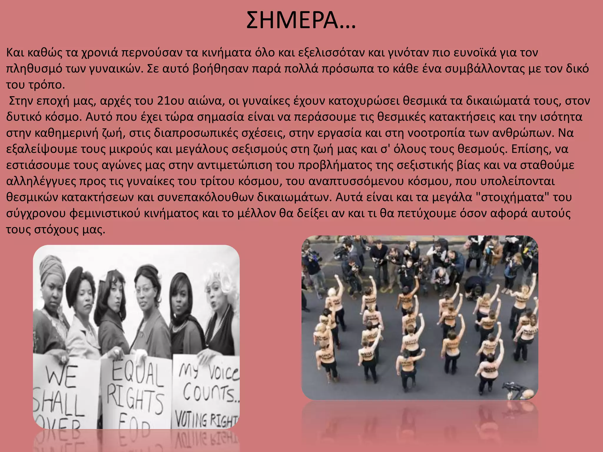 Και καθώς τα χρονιά περνούσαν τα κινήματα όλο και εξελισσόταν και γινόταν πιο ευνοϊκά για τον
πληθυσμό των γυναικών. Σε αυτό βοήθησαν παρά πολλά πρόσωπα το κάθε ένα συμβάλλοντας με τον δικό
του τρόπο.
Στην εποχή μας, αρχές του 21ου αιώνα, οι γυναίκες έχουν κατοχυρώσει θεσμικά τα δικαιώματά τους, στον
δυτικό κόσμο. Αυτό που έχει τώρα σημασία είναι να περάσουμε τις θεσμικές κατακτήσεις και την ισότητα
στην καθημερινή ζωή, στις διαπροσωπικές σχέσεις, στην εργασία και στη νοοτροπία των ανθρώπων. Να
εξαλείψουμε τους μικρούς και μεγάλους σεξισμούς στη ζωή μας και σ' όλους τους θεσμούς. Επίσης, να
εστιάσουμε τους αγώνες μας στην αντιμετώπιση του προβλήματος της σεξιστικής βίας και να σταθούμε
αλληλέγγυες προς τις γυναίκες του τρίτου κόσμου, του αναπτυσσόμενου κόσμου, που υπολείπονται
θεσμικών κατακτήσεων και συνεπακόλουθων δικαιωμάτων. Αυτά είναι και τα μεγάλα "στοιχήματα" του
σύγχρονου φεμινιστικού κινήματος και το μέλλον θα δείξει αν και τι θα πετύχουμε όσον αφορά αυτούς
τους στόχους μας.
ΣΗΜΕΡΑ…
 