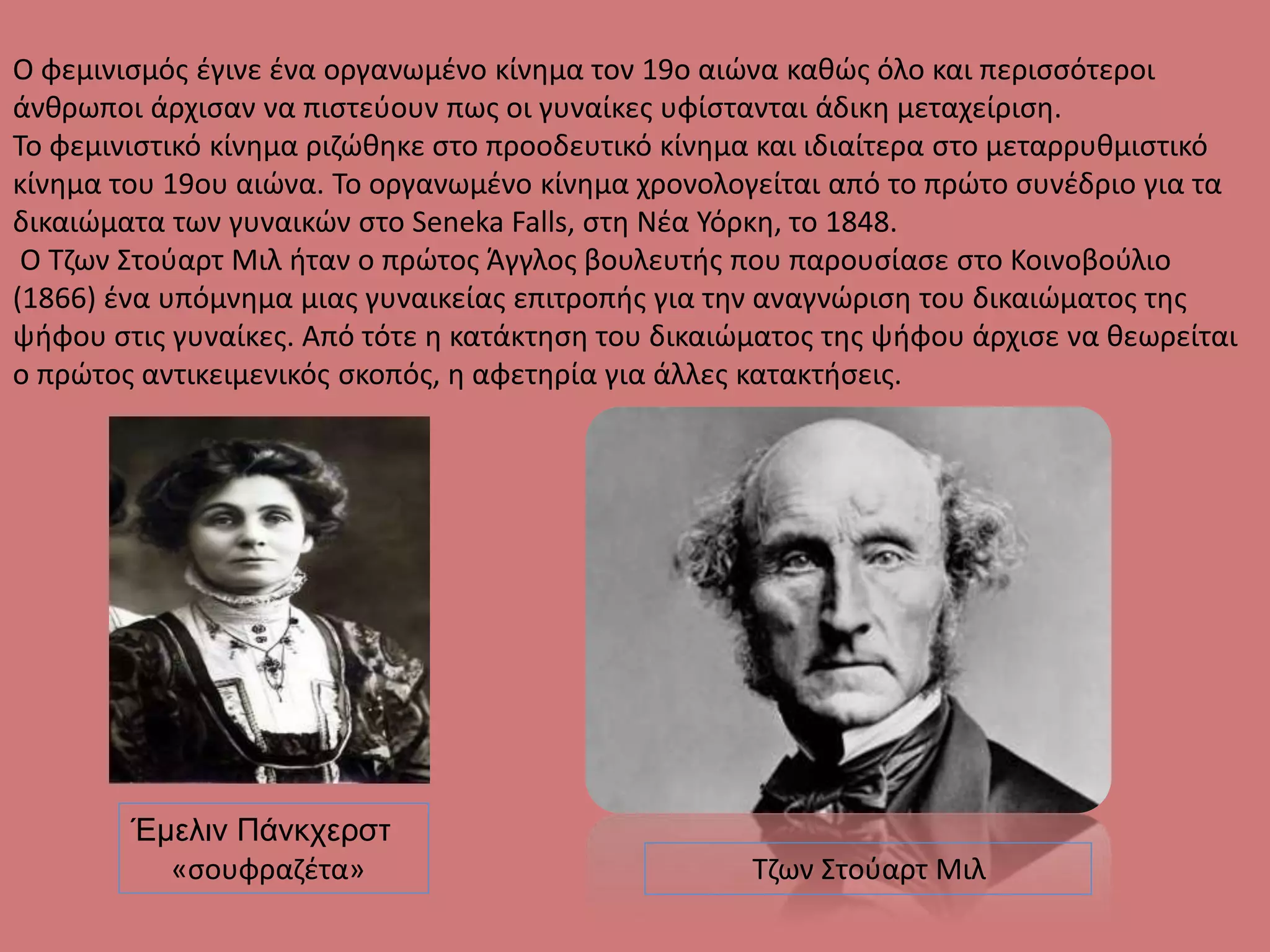 Ο φεμινισμός έγινε ένα οργανωμένο κίνημα τον 19ο αιώνα καθώς όλο και περισσότεροι
άνθρωποι άρχισαν να πιστεύουν πως οι γυναίκες υφίστανται άδικη μεταχείριση.
Το φεμινιστικό κίνημα ριζώθηκε στο προοδευτικό κίνημα και ιδιαίτερα στο μεταρρυθμιστικό
κίνημα του 19ου αιώνα. Το οργανωμένο κίνημα χρονολογείται από το πρώτο συνέδριο για τα
δικαιώματα των γυναικών στο Seneka Falls, στη Νέα Υόρκη, το 1848.
Ο Τζων Στούαρτ Μιλ ήταν ο πρώτος Άγγλος βουλευτής που παρουσίασε στο Κοινοβούλιο
(1866) ένα υπόμνημα μιας γυναικείας επιτροπής για την αναγνώριση του δικαιώματος της
ψήφου στις γυναίκες. Από τότε η κατάκτηση του δικαιώματος της ψήφου άρχισε να θεωρείται
ο πρώτος αντικειμενικός σκοπός, η αφετηρία για άλλες κατακτήσεις.
Τζων Στούαρτ Μιλ
Έμελιν Πάνκχερστ
«σουφραζέτα»
 
