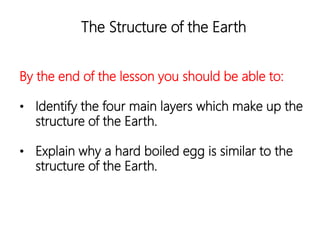 The Structure of the Earth
By the end of the lesson you should be able to:
• Identify the four main layers which make up the
structure of the Earth.
• Explain why a hard boiled egg is similar to the
structure of the Earth.
 