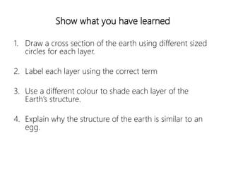 Show what you have learned
1. Draw a cross section of the earth using different sized
circles for each layer.
2. Label each layer using the correct term
3. Use a different colour to shade each layer of the
Earth’s structure.
4. Explain why the structure of the earth is similar to an
egg.
 