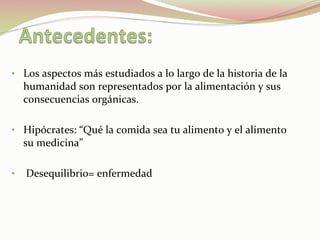 •  Los	
  aspectos	
  más	
  estudiados	
  a	
  lo	
  largo	
  de	
  la	
  historia	
  de	
  la	
  
humanidad	
  son	
  representados	
  por	
  la	
  alimentación	
  y	
  sus	
  
consecuencias	
  orgánicas.	
  	
  
	
  
•  Hipócrates:	
  “Qué	
  la	
  comida	
  sea	
  tu	
  alimento	
  y	
  el	
  alimento	
  
su	
  medicina”	
  
•  	
  Desequilibrio=	
  enfermedad	
  
	
  
 