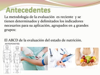 La	
  metodología	
  de	
  la	
  evaluación	
  	
  es	
  reciente	
  	
  y	
  se	
  
tienen	
  determinados	
  y	
  delimitados	
  los	
  indicadores	
  
necesarios	
  para	
  su	
  aplicación,	
  agrupados	
  en	
  4	
  grandes	
  
grupos:	
  
	
  
El	
  ABCD	
  de	
  la	
  evaluación	
  del	
  estado	
  de	
  nutrición.	
  
 