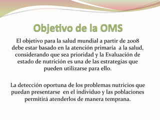 El	
  objetivo	
  para	
  la	
  salud	
  mundial	
  a	
  partir	
  de	
  2008	
  
debe	
  estar	
  basado	
  en	
  la	
  atención	
  primaría	
  	
  a	
  la	
  salud,	
  
considerando	
  que	
  sea	
  prioridad	
  y	
  la	
  Evaluación	
  de	
  
estado	
  de	
  nutrición	
  es	
  una	
  de	
  las	
  estrategias	
  que	
  
pueden	
  utilizarse	
  para	
  ello.	
  
	
  
La	
  detección	
  oportuna	
  de	
  los	
  problemas	
  nutricios	
  que	
  
puedan	
  presentarse	
  	
  en	
  el	
  individuo	
  y	
  las	
  poblaciones	
  
permitirá	
  atenderlos	
  de	
  manera	
  temprana.	
  
 