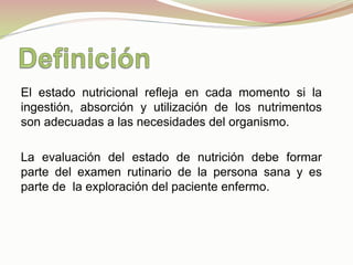 El estado nutricional refleja en cada momento si la
ingestión, absorción y utilización de los nutrimentos
son adecuadas a las necesidades del organismo.
La evaluación del estado de nutrición debe formar
parte del examen rutinario de la persona sana y es
parte de la exploración del paciente enfermo.
 