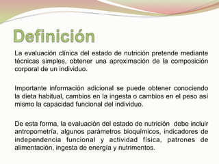 La evaluación clínica del estado de nutrición pretende mediante
técnicas simples, obtener una aproximación de la composición
corporal de un individuo.
Importante información adicional se puede obtener conociendo
la dieta habitual, cambios en la ingesta o cambios en el peso así
mismo la capacidad funcional del individuo.
De esta forma, la evaluación del estado de nutrición debe incluir
antropometría, algunos parámetros bioquímicos, indicadores de
independencia funcional y actividad física, patrones de
alimentación, ingesta de energía y nutrimentos.
 