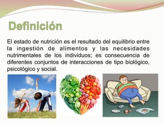 El estado de nutrición es el resultado del equilibrio entre
la ingestión de alimentos y las necesidades
nutrimentales de los individuos; es consecuencia de
diferentes conjuntos de interacciones de tipo biológico,
psicológico y social.
 
