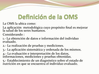 La	
  OMS	
  la	
  ubica	
  como:	
  	
  
La	
  aplicación	
  	
  metodológica	
  cuyo	
  propósito	
  ﬁnal	
  es	
  mejorar	
  
la	
  salud	
  de	
  los	
  seres	
  humanos.	
  
Considerando	
  :	
  
1.-­‐	
  La	
  obtención	
  de	
  datos	
  e	
  información	
  del	
  individuo	
  
evaluado.	
  
2.-­‐	
  La	
  realización	
  de	
  pruebas	
  y	
  mediciones.	
  
3.-­‐	
  La	
  aplicación	
  sistemática	
  y	
  ordenada	
  de	
  los	
  mismos.	
  
4.-­‐	
  La	
  evaluación	
  e	
  interpretación	
  de	
  los	
  datos,	
  
informaciones,	
  mediciones	
  y	
  pruebas	
  obtenidas.	
  
5.-­‐	
  Establecimiento	
  de	
  un	
  diagnóstico	
  sobre	
  el	
  estado	
  de	
  
nutrición	
  en	
  que	
  se	
  encuentra	
  el	
  individuo	
  evaluado.	
  
	
  
	
  
 
