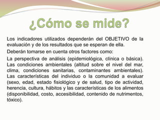 Los indicadores utilizados dependerán del OBJETIVO de la
evaluación y de los resultados que se esperan de ella.
Deberán tomarse en cuenta otros factores como:
La perspectiva de análisis (epidemiológica, clínica o básica).
Las condiciones ambientales (altitud sobre el nivel del mar,
clima, condiciones sanitarias, contaminantes ambientales).
Las características del individuo o la comunidad a evaluar
(sexo, edad, estado fisiológico y de salud, tipo de actividad,
herencia, cultura, hábitos y las características de los alimentos
(disponibilidad, costo, accesibilidad, contenido de nutrimentos,
tóxico).
 