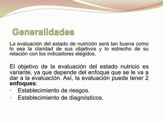 La evaluación del estado de nutrición será tan buena como
lo sea la claridad de sus objetivos y lo estrecho de su
relación con los indicadores elegidos.
El objetivo de la evaluación del estado nutricio es
variante, ya que depende del enfoque que se le va a
dar a la evaluación. Así, la evaluación puede tener 2
enfoques:
•  Establecimiento de riesgos.
•  Establecimiento de diagnósticos.
 