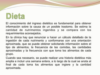 El conocimiento del ingreso dietético es fundamental para obtener
información sobre la causa de un posible trastorno. Se estima la
cantidad de nutrimentos ingeridos y se compara con los
requerimientos aconsejados.
En la clínica hay que renunciar a hacer un cálculo detallado de la
ingestión de cada nutrimento y conformarse con una orientación
aproximada, que se puede obtener solicitando información sobre el
tipo de alimentos, la frecuencia de las comidas, las cantidades
aproximadas y la frecuencia con que toma los alimentos de cada
grupo.
Cuando sea necesario, se puede realizar una historia dietética más
amplia e incluir una semana entera, a lo largo de la cual se anota al
final de cada toma los alimentos que ingiere y la cantidad
aproximada.
 