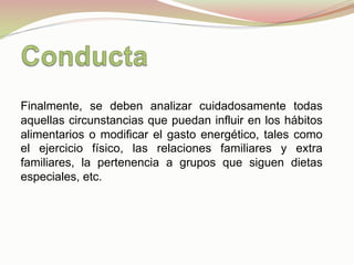 Finalmente, se deben analizar cuidadosamente todas
aquellas circunstancias que puedan influir en los hábitos
alimentarios o modificar el gasto energético, tales como
el ejercicio físico, las relaciones familiares y extra
familiares, la pertenencia a grupos que siguen dietas
especiales, etc.
 