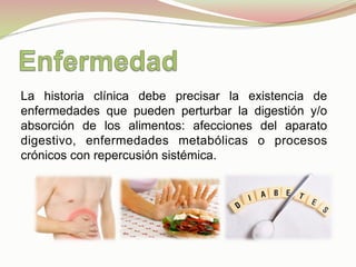 La historia clínica debe precisar la existencia de
enfermedades que pueden perturbar la digestión y/o
absorción de los alimentos: afecciones del aparato
digestivo, enfermedades metabólicas o procesos
crónicos con repercusión sistémica.
 