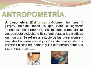 Antropometría: (Del griego ανθρωπος, hombres, y
µετρον, medida, medir, lo que viene a significar
"medidas del hombre"), es la sub rama de la
antropología biológica o física que estudia las medidas
del hombre. Se refiere al estudio de las dimensiones y
medidas humanas con el propósito de comprender los
cambios físicos del hombre y las diferencias entre sus
razas y sub-razas.....
	
  
 