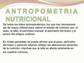 De todos los datos antropométricos, los que han demostrado
ser de mayor utilidad para valorar el estado de nutrición son: el
peso, la talla, el perímetro craneal, el perímetro del brazo y el
grosor del pliegue cutáneo.
En líneas generales se puede afirmar que el peso, perímetro
del brazo y panículo adiposo reflejan las alteraciones recientes
de la nutrición, mientras que la talla se afecta solamente en
los cuadros crónicos.
 