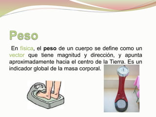  En física, el peso de un cuerpo se define como un
vector que tiene magnitud y dirección, y apunta
aproximadamente hacia el centro de la Tierra. Es un
indicador global de la masa corporal.
 