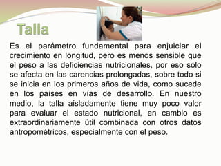Es el parámetro fundamental para enjuiciar el
crecimiento en longitud, pero es menos sensible que
el peso a las deficiencias nutricionales, por eso sólo
se afecta en las carencias prolongadas, sobre todo si
se inicia en los primeros años de vida, como sucede
en los países en vías de desarrollo. En nuestro
medio, la talla aisladamente tiene muy poco valor
para evaluar el estado nutricional, en cambio es
extraordinariamente útil combinada con otros datos
antropométricos, especialmente con el peso.
 