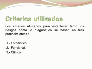 Los criterios utilizados para establecer tanto los
riesgos como lo diagnóstico se basan en tres
procedimientos :
1.- Estadístico.
2.- Funcional.
3.- Clínico.
 