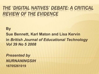 THE ‘DIGITAL NATIVES’ DEBATE: A CRITICAL
REVIEW OF THE EVIDENCE
By
Sue Bennett, Karl Maton and Lisa Kervin
in British Journal of Educational Technology
Vol 39 No 5 2008
Presented by
NURNANINGSIH
16705261019
 