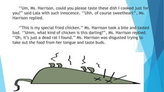 ‘’Um, Ms. Harrison, could you please taste these dish I cooked just for
you?’’ said Lala with such innocence. ‘’Uhh, of course sweetheart’’, Ms.
Harrison replied.
‘’This is my special fried chicken.’’ Ms. Harrison took a bite and tasted
bad. ‘’Umm, what kind of chicken is this darling?’’, Ms. Harrison replied.
‘’Oh, it’s just a dead rat I found.’’ Ms. Harrison was disgusted trying to
take out the food from her tongue and taste buds.
 