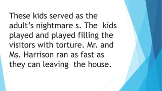 These kids served as the
adult’s nightmare s. The kids
played and played filling the
visitors with torture. Mr. and
Ms. Harrison ran as fast as
they can leaving the house.
 