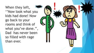 When they left,
‘’Now look what you
kids had done! Now
go back to your
rooms and think of
what you’ve done.’’,
Dad has never been
so filled with rage
than ever.
! !
 