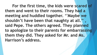 For the first time, the kids were scared of
them and went to their rooms. They had a
meeting and huddled together. ‘’Maybe we
shouldn’t have been that naughty at all.’’ ,
said Pepe. The others agreed. They planned
to apologize to their parents for embarrassing
them they did. They asked for Mr. and Ms.
Harrison’s address.
 