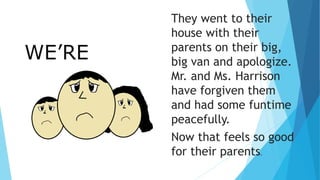 WE’RE
SORRY.
They went to their
house with their
parents on their big,
big van and apologize.
Mr. and Ms. Harrison
have forgiven them
and had some funtime
peacefully.
Now that feels so good
for their parents.
 