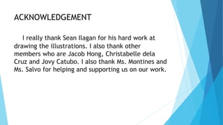 ACKNOWLEDGEMENT
I really thank Sean Ilagan for his hard work at
drawing the illustrations. I also thank other
members who are Jacob Hong, Christabelle dela
Cruz and Jovy Catubo. I also thank Ms. Montines and
Ms. Salvo for helping and supporting us on our work.
 