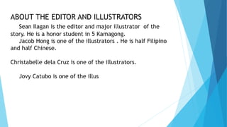 ABOUT THE EDITOR AND ILLUSTRATORS
Sean Ilagan is the editor and major illustrator of the
story. He is a honor student in 5 Kamagong.
Jacob Hong is one of the illustrators . He is half Filipino
and half Chinese.
Christabelle dela Cruz is one of the illustrators.
Jovy Catubo is one of the illus
 