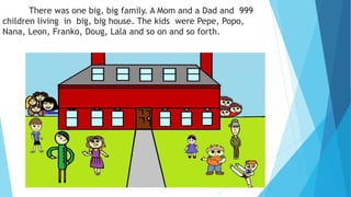 There was one big, big family. A Mom and a Dad and 999
children living in big, big house. The kids were Pepe, Popo,
Nana, Leon, Franko, Doug, Lala and so on and so forth.
 