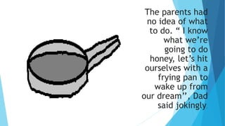 The parents had
no idea of what
to do. “ I know
what we’re
going to do
honey, let’s hit
ourselves with a
frying pan to
wake up from
our dream’’, Dad
said jokingly.
 