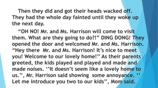 Then they did and got their heads wacked off.
They had the whole day fainted until they woke up
the next day.
“OH NO! Mr. and Ms. Harrison will come to visit
them. What are they going to do?!” DING DONG! They
opened the door and welcomed Mr. and Ms. Harrison.
“Hey there Mr. and Ms. Harrison! It’s nice to meet
you! Welcome to our lovely home!’’ As their parents
greeted, the kids played and played and made and
made noises. ‘’It doesn’t seem like a lovely home to
us.’’, Mr. Harrison said showing some annoyance. ‘’
Let me introduce you two to our kids’’, Mom said.
 
